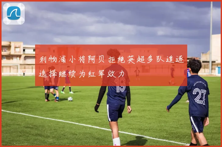 利物浦小将阿贝拒绝英超多队追逐选择继续为红军效力