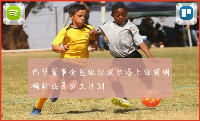 巴萨董事会重组拉波尔塔上任前明确新成员分工计划