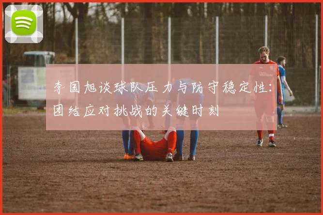 李国旭谈球队压力与防守稳定性：团结应对挑战的关键时刻