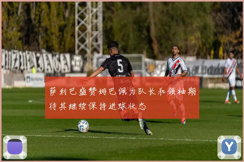 萨利巴盛赞姆巴佩为队长和领袖期待其继续保持进球状态