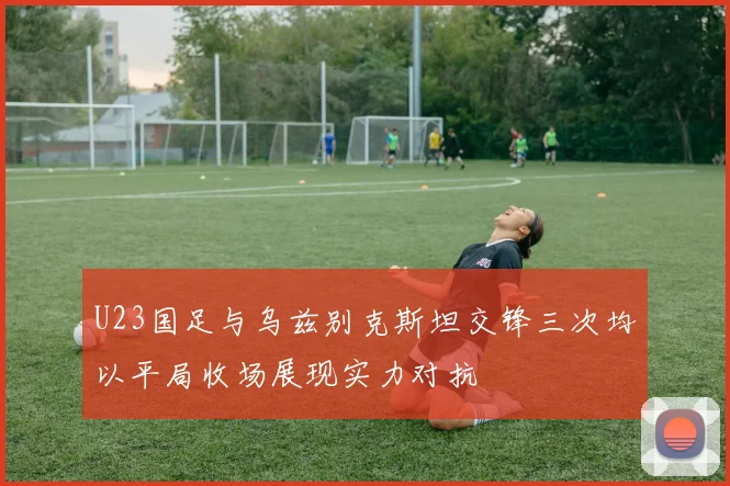 U23国足与乌兹别克斯坦交锋三次均以平局收场展现实力对抗