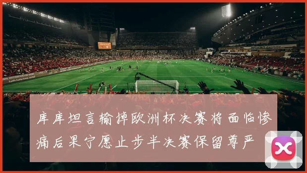 库库坦言输掉欧洲杯决赛将面临惨痛后果宁愿止步半决赛保留尊严