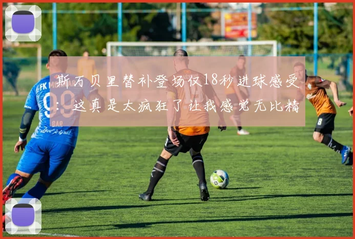 斯万贝里替补登场仅18秒进球感受：这真是太疯狂了让我感觉无比精彩