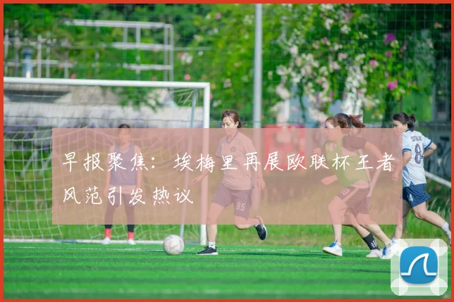 早报聚焦：埃梅里再展欧联杯王者风范引发热议