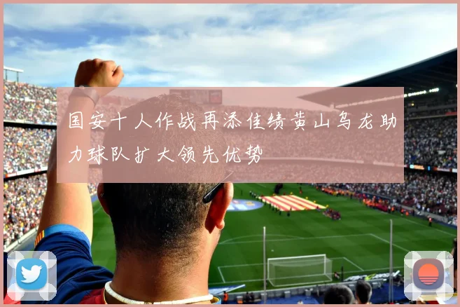 国安十人作战再添佳绩黄山乌龙助力球队扩大领先优势