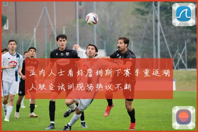 业内人士看好詹姆斯下赛季重返湖人联合试训现场热议不断