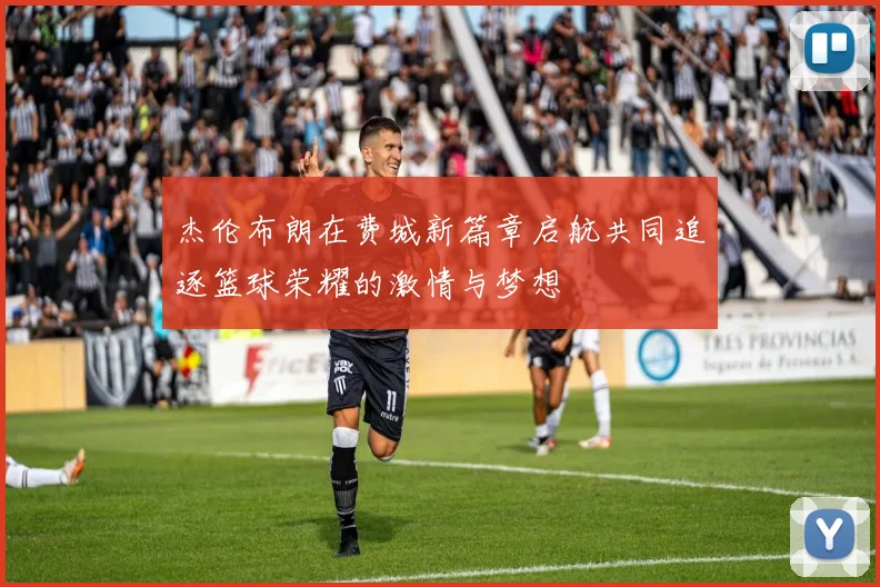 杰伦布朗在费城新篇章启航共同追逐篮球荣耀的激情与梦想