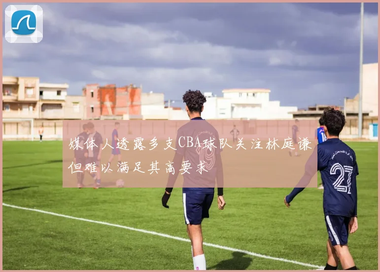 媒体人透露多支CBA球队关注林庭谦但难以满足其高要求