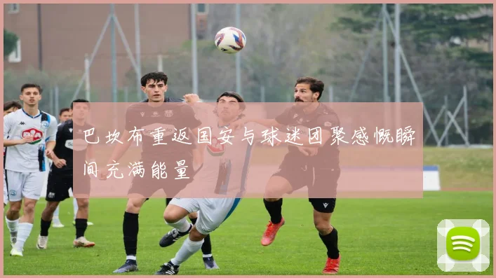 巴坎布重返国安与球迷团聚感慨瞬间充满能量