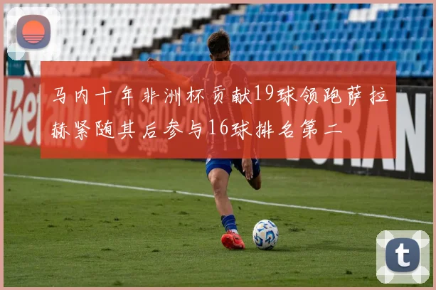马内十年非洲杯贡献19球领跑萨拉赫紧随其后参与16球排名第二