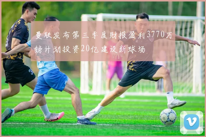 曼联发布第三季度财报盈利3770万镑计划投资20亿建设新球场