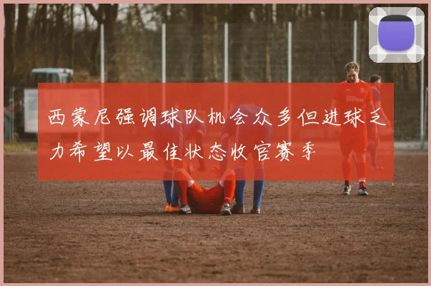 西蒙尼强调球队机会众多但进球乏力希望以最佳状态收官赛季