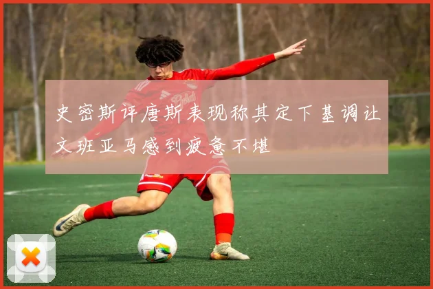 史密斯评唐斯表现称其定下基调让文班亚马感到疲惫不堪