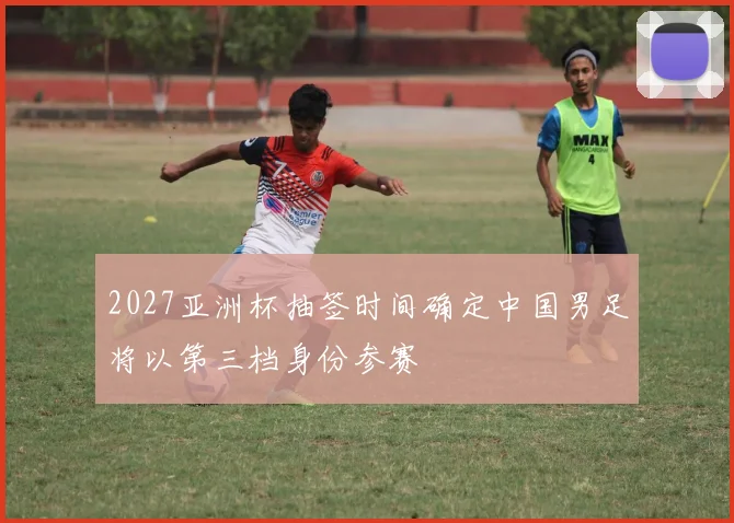 2027亚洲杯抽签时间确定中国男足将以第三档身份参赛