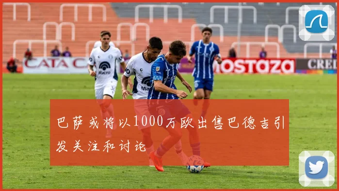 巴萨或将以1000万欧出售巴德吉引发关注和讨论