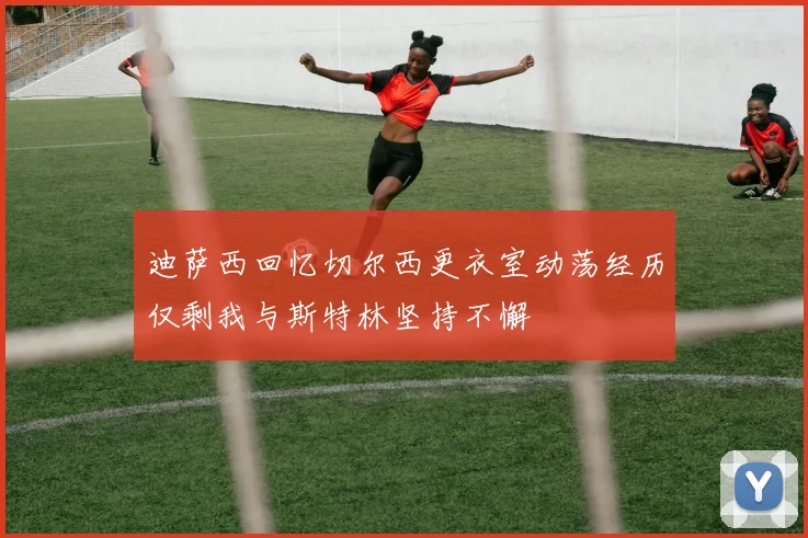 迪萨西回忆切尔西更衣室动荡经历仅剩我与斯特林坚持不懈