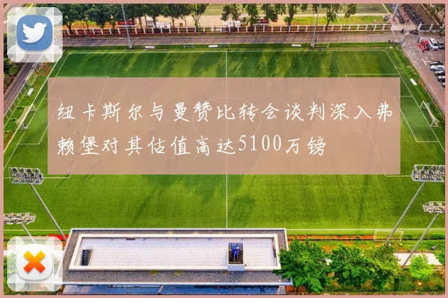 纽卡斯尔与曼赞比转会谈判深入弗赖堡对其估值高达5100万镑