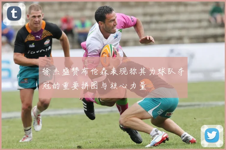 徐杰盛赞布伦森表现称其为球队夺冠的重要拼图与核心力量